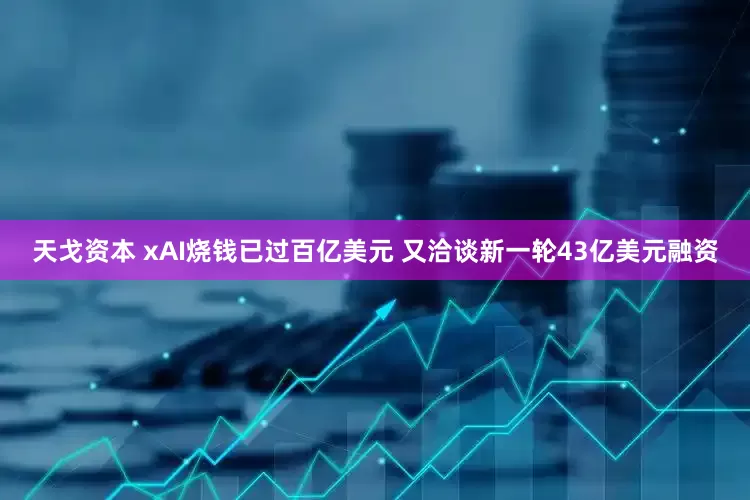 天戈资本 xAI烧钱已过百亿美元 又洽谈新一轮43亿美元融资