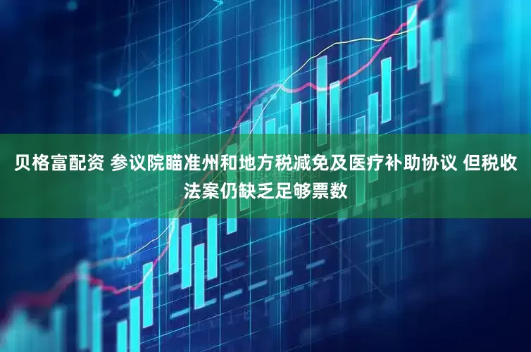 贝格富配资 参议院瞄准州和地方税减免及医疗补助协议 但税收法案仍缺乏足够票数
