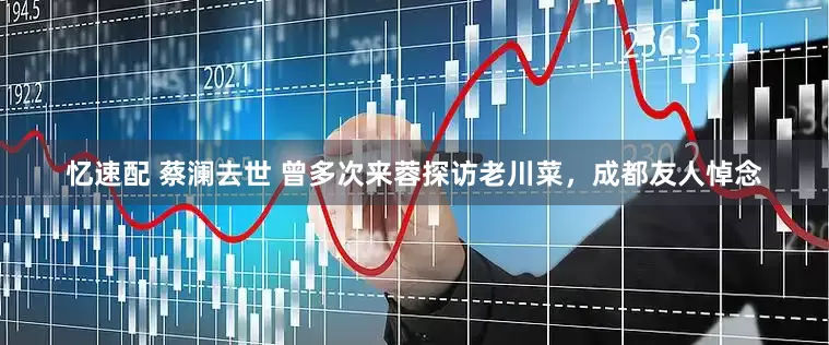 忆速配 蔡澜去世 曾多次来蓉探访老川菜，成都友人悼念