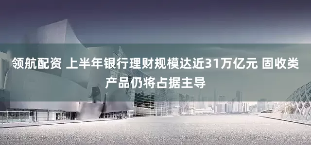 领航配资 上半年银行理财规模达近31万亿元 固收类产品仍将占据主导