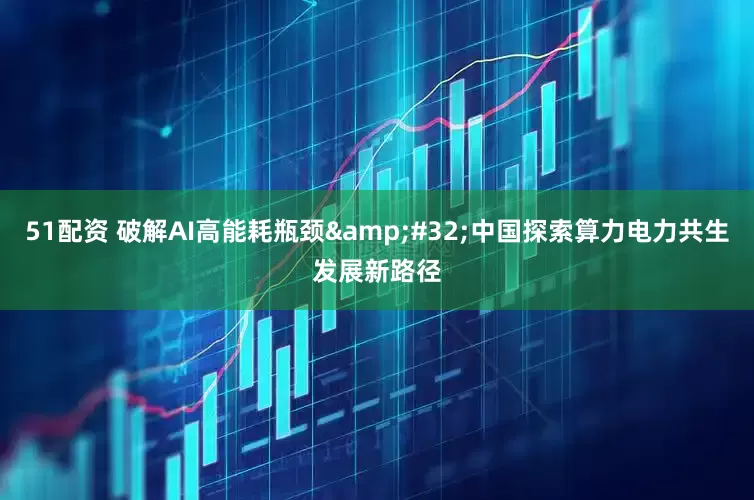 51配资 破解AI高能耗瓶颈&#32;中国探索算力电力共生发展新路径