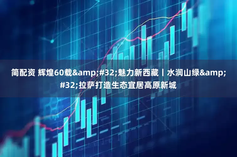 简配资 辉煌60载&#32;魅力新西藏丨水润山绿&#32;拉萨打造生态宜居高原新城