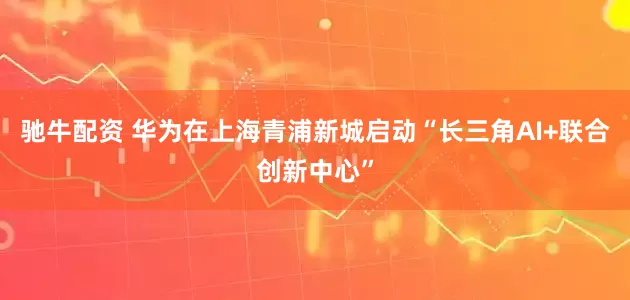 驰牛配资 华为在上海青浦新城启动“长三角AI+联合创新中心”
