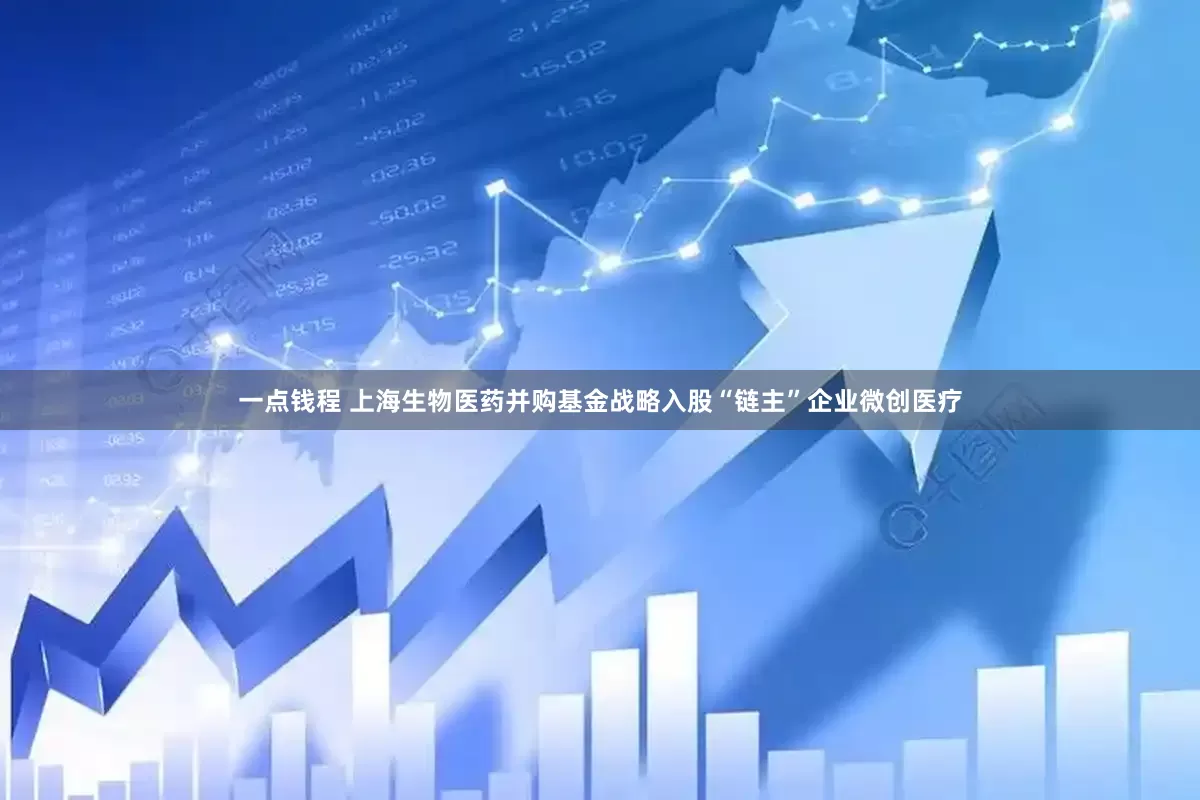 一点钱程 上海生物医药并购基金战略入股“链主”企业微创医疗