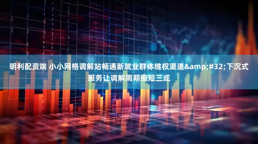 明利配资端 小小网格调解站畅通新就业群体维权渠道&#32;下沉式服务让调解周期缩短三成