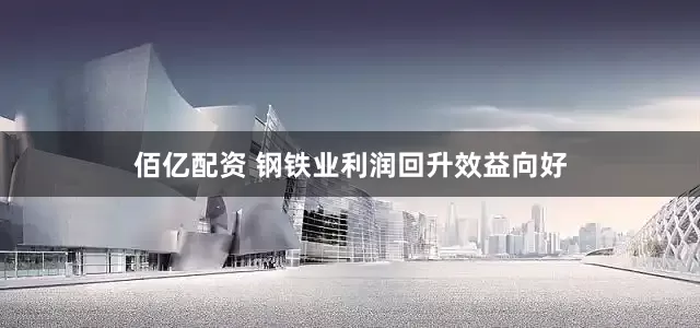 佰亿配资 钢铁业利润回升效益向好