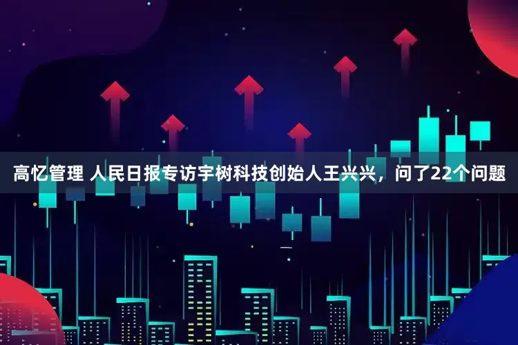 高忆管理 人民日报专访宇树科技创始人王兴兴，问了22个问题
