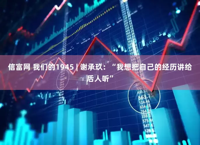 信富网 我们的1945 | 谢承玖：“我想把自己的经历讲给后人听”