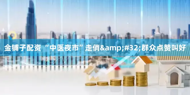 金铺子配资 “中医夜市”走俏&#32;群众点赞叫好