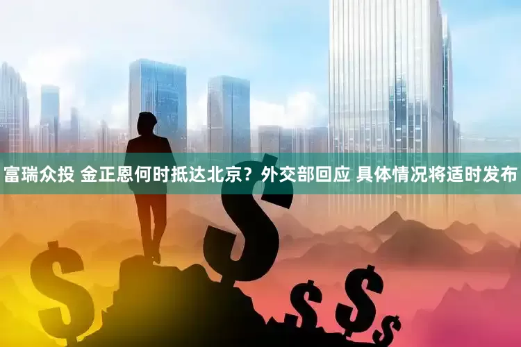 富瑞众投 金正恩何时抵达北京？外交部回应 具体情况将适时发布