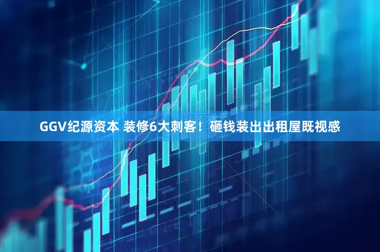 GGV纪源资本 装修6大刺客！砸钱装出出租屋既视感