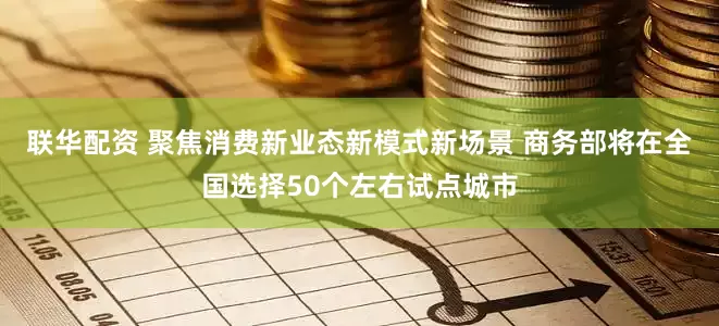 联华配资 聚焦消费新业态新模式新场景 商务部将在全国选择50个左右试点城市