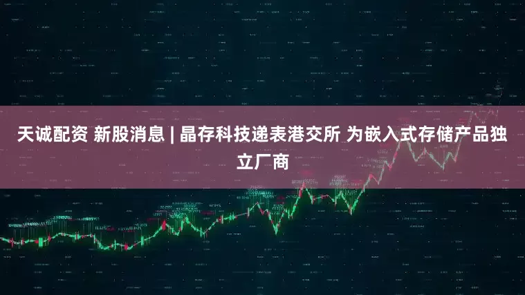 天诚配资 新股消息 | 晶存科技递表港交所 为嵌入式存储产品独立厂商
