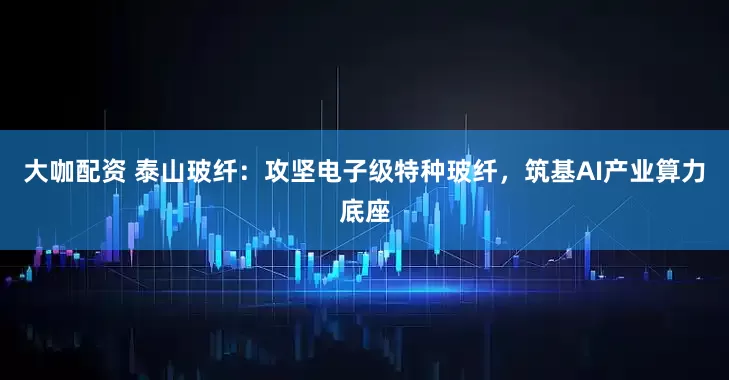 大咖配资 泰山玻纤：攻坚电子级特种玻纤，筑基AI产业算力底座