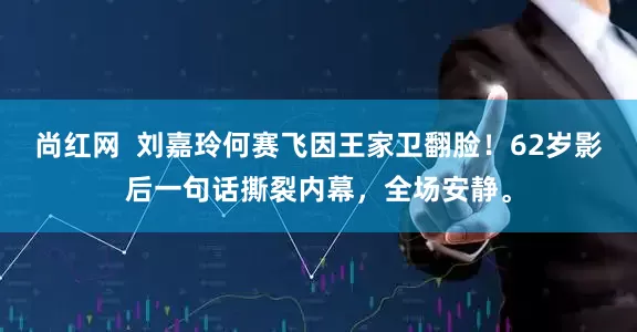 尚红网 刘嘉玲何赛飞因王家卫翻脸!62岁影后一句话撕裂内幕,全场安静。