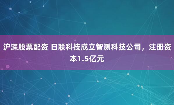 沪深股票配资 日联科技成立智测科技公司，注册资本1.5亿元